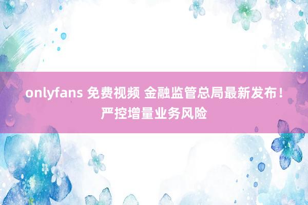 onlyfans 免费视频 金融监管总局最新发布！严控增量业务风险