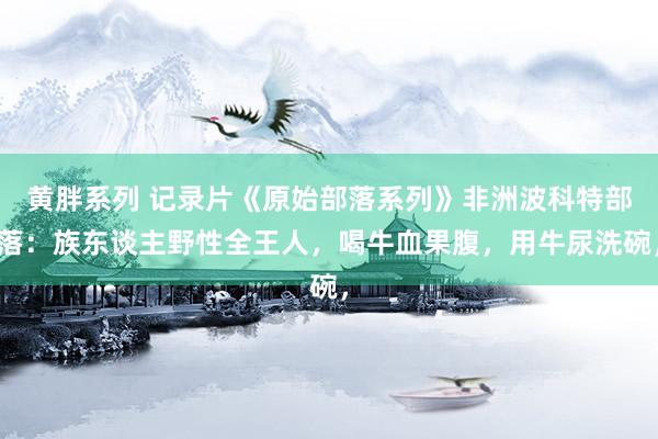 黄胖系列 记录片《原始部落系列》非洲波科特部落：族东谈主野性全王人，喝牛血果腹，用牛尿洗碗，