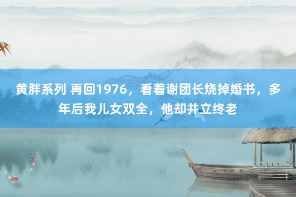 黄胖系列 再回1976，看着谢团长烧掉婚书，多年后我儿女双全，他却并立终老