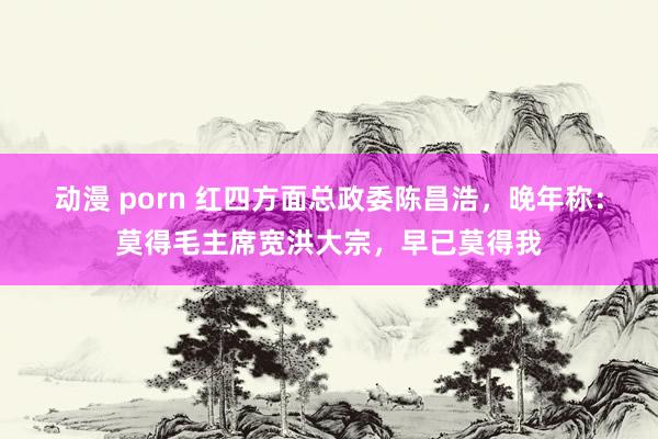 动漫 porn 红四方面总政委陈昌浩，晚年称：莫得毛主席宽洪大宗，早已莫得我