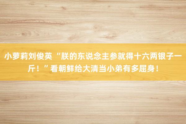 小萝莉刘俊英 “朕的东说念主参就得十六两银子一斤！”看朝鲜给大清当小弟有多屈身！