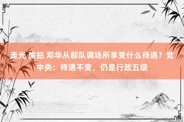 走光 偷拍 邓华从部队调场所享受什么待遇？党中央：待遇不变，仍是行政五级