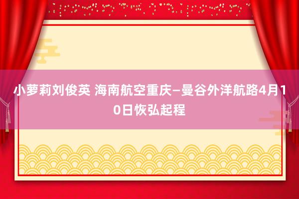 小萝莉刘俊英 海南航空重庆—曼谷外洋航路4月10日恢弘起程