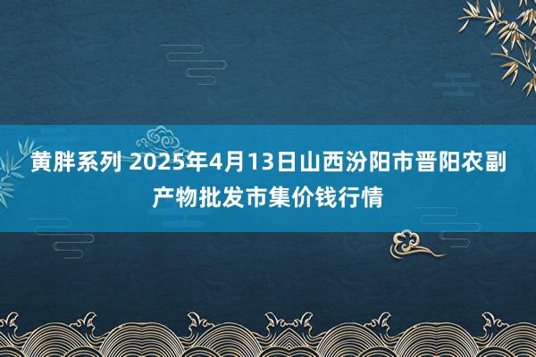 黄胖系列 2025年4月13日山西汾阳市晋阳农副产物批发市集价钱行情