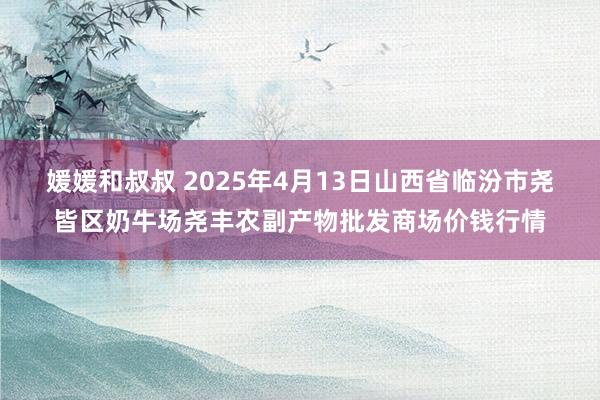 媛媛和叔叔 2025年4月13日山西省临汾市尧皆区奶牛场尧丰农副产物批发商场价钱行情