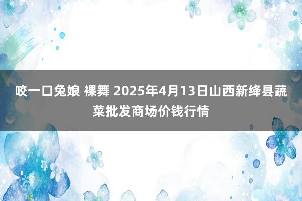 咬一口兔娘 裸舞 2025年4月13日山西新绛县蔬菜批发商场价钱行情