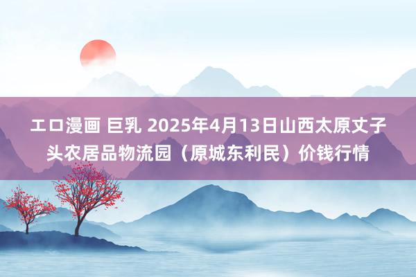 エロ漫画 巨乳 2025年4月13日山西太原丈子头农居品物流园（原城东利民）价钱行情