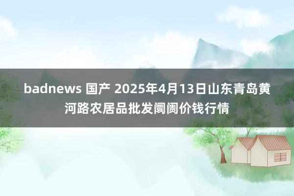 badnews 国产 2025年4月13日山东青岛黄河路农居品批发阛阓价钱行情