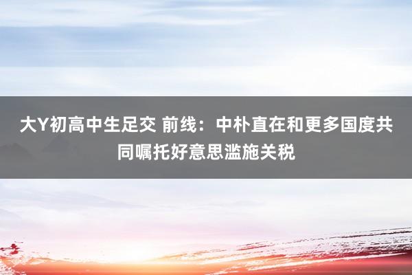 大Y初高中生足交 前线：中朴直在和更多国度共同嘱托好意思滥施关税