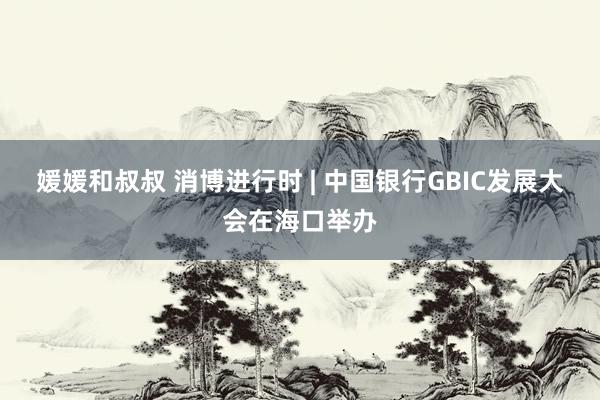 媛媛和叔叔 消博进行时 | 中国银行GBIC发展大会在海口举办