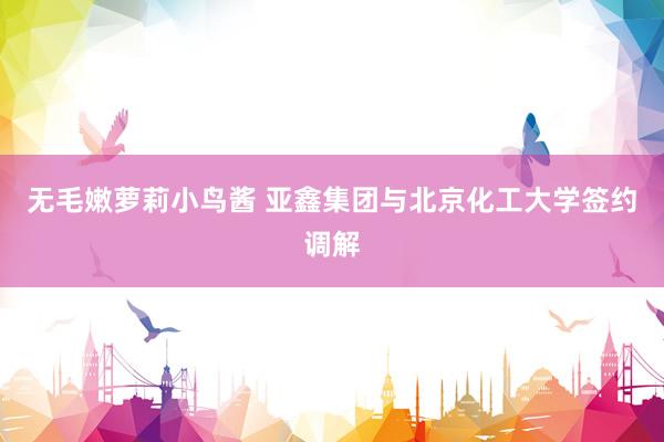 无毛嫩萝莉小鸟酱 亚鑫集团与北京化工大学签约调解