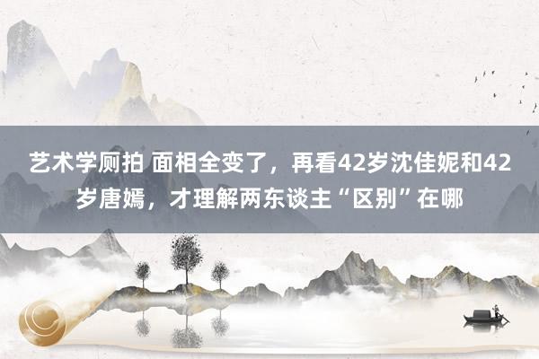 艺术学厕拍 面相全变了，再看42岁沈佳妮和42岁唐嫣，才理解两东谈主“区别”在哪