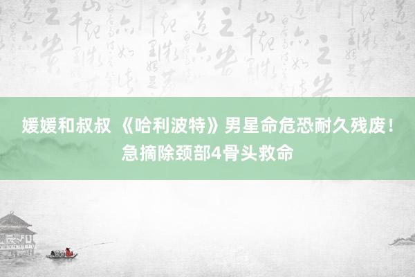 媛媛和叔叔 《哈利波特》男星命危恐耐久残废！急摘除颈部4骨头救命