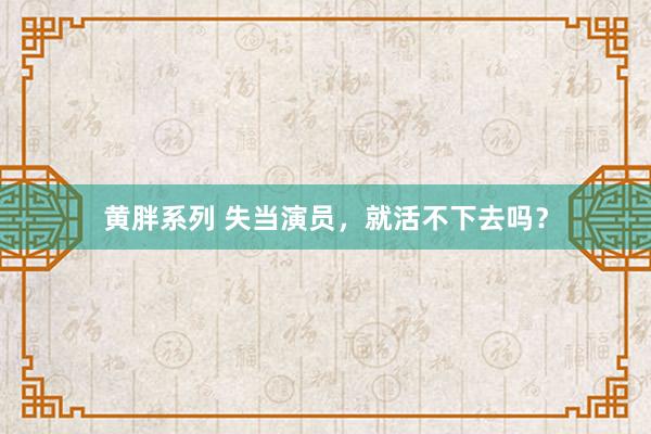 黄胖系列 失当演员，就活不下去吗？