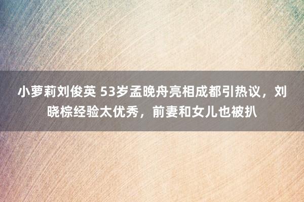 小萝莉刘俊英 53岁孟晚舟亮相成都引热议，刘晓棕经验太优秀，前妻和女儿也被扒