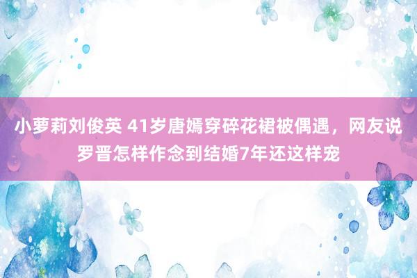 小萝莉刘俊英 41岁唐嫣穿碎花裙被偶遇，网友说罗晋怎样作念到结婚7年还这样宠