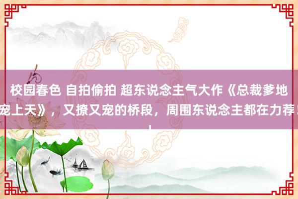 校园春色 自拍偷拍 超东说念主气大作《总裁爹地宠上天》，又撩又宠的桥段，周围东说念主都在力荐！