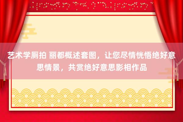 艺术学厕拍 丽都概述套图，让您尽情恍悟绝好意思情景，共赏绝好意思影相作品