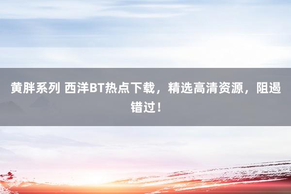 黄胖系列 西洋BT热点下载，精选高清资源，阻遏错过！