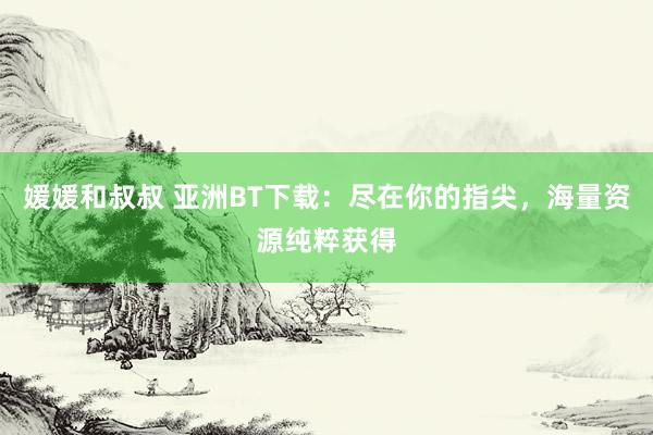 媛媛和叔叔 亚洲BT下载：尽在你的指尖，海量资源纯粹获得