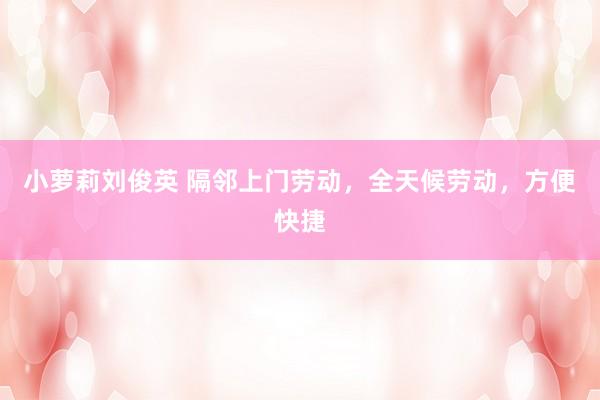 小萝莉刘俊英 隔邻上门劳动，全天候劳动，方便快捷