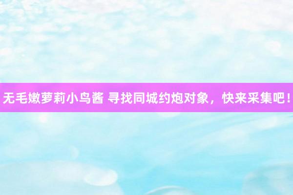无毛嫩萝莉小鸟酱 寻找同城约炮对象，快来采集吧！
