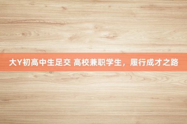 大Y初高中生足交 高校兼职学生，履行成才之路