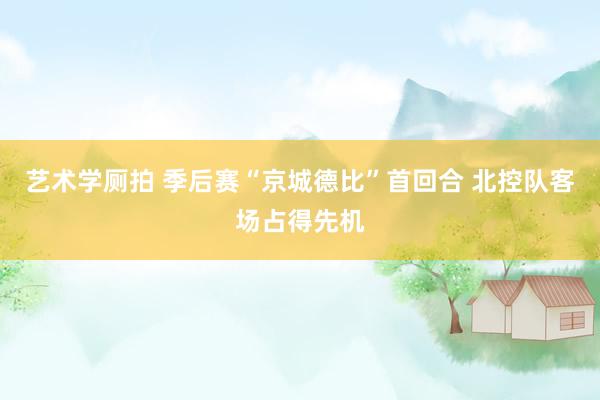 艺术学厕拍 季后赛“京城德比”首回合 北控队客场占得先机