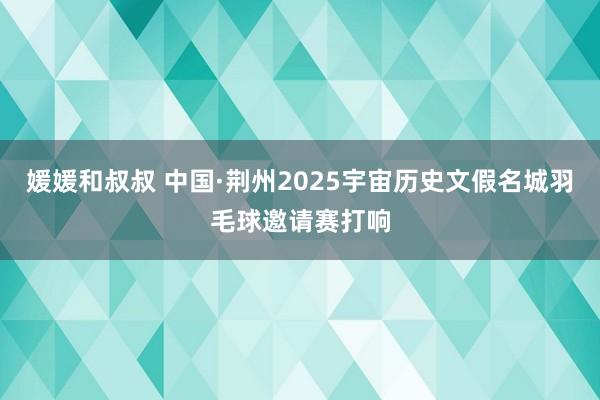 媛媛和叔叔 中国·荆州2025宇宙历史文假名城羽毛球邀请赛打响