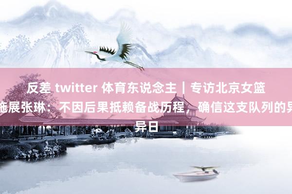 反差 twitter 体育东说念主｜专访北京女篮主施展张琳：不因后果抵赖备战历程，确信这支队列的异日