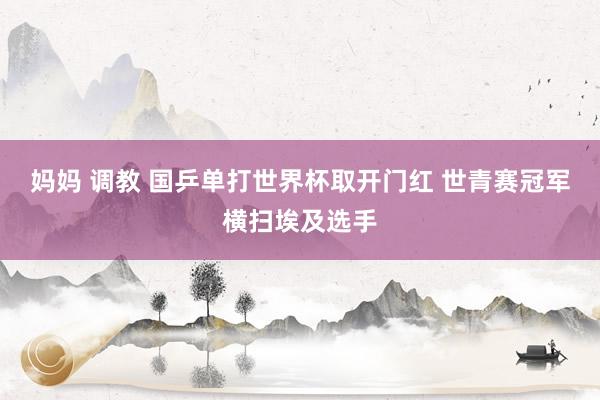 妈妈 调教 国乒单打世界杯取开门红 世青赛冠军横扫埃及选手