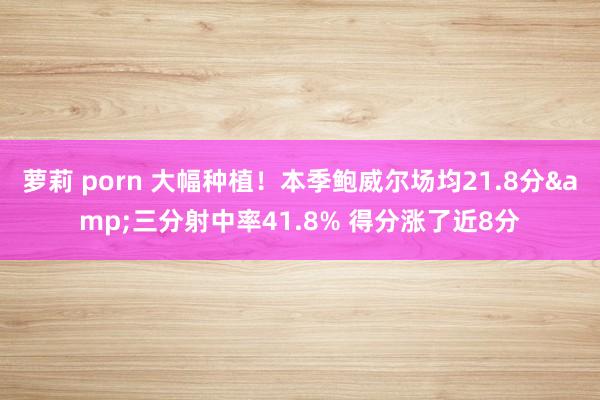 萝莉 porn 大幅种植！本季鲍威尔场均21.8分&三分射中率41.8% 得分涨了近8分
