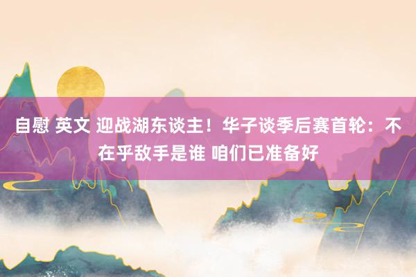 自慰 英文 迎战湖东谈主！华子谈季后赛首轮：不在乎敌手是谁 咱们已准备好