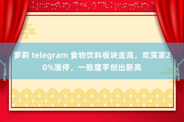 萝莉 telegram 食物饮料板块走高，欢笑家20%涨停，一致魔芋创出新高