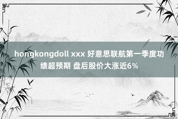 hongkongdoll xxx 好意思联航第一季度功绩超预期 盘后股价大涨近6%