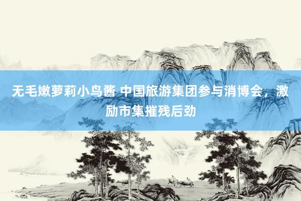 无毛嫩萝莉小鸟酱 中国旅游集团参与消博会，激励市集摧残后劲