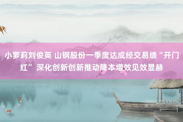 小萝莉刘俊英 山钢股份一季度达成经交易绩“开门红” 深化创新创新推动降本增效见效显赫