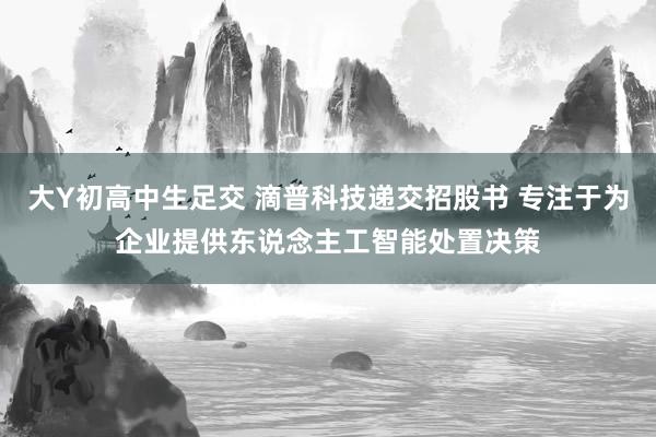 大Y初高中生足交 滴普科技递交招股书 专注于为企业提供东说念主工智能处置决策