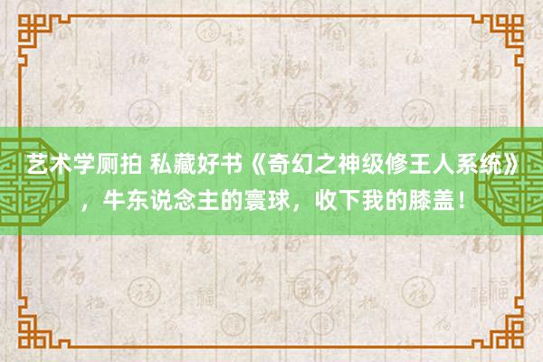 艺术学厕拍 私藏好书《奇幻之神级修王人系统》，牛东说念主的寰球，收下我的膝盖！