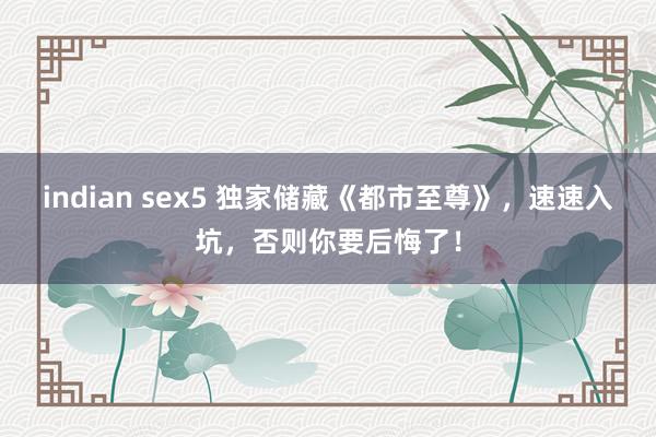 indian sex5 独家储藏《都市至尊》，速速入坑，否则你要后悔了！
