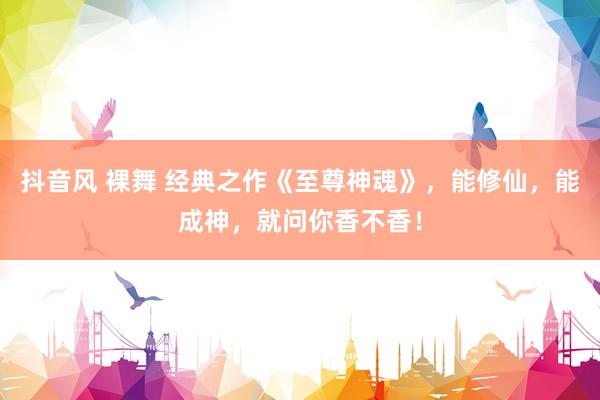 抖音风 裸舞 经典之作《至尊神魂》，能修仙，能成神，就问你香不香！