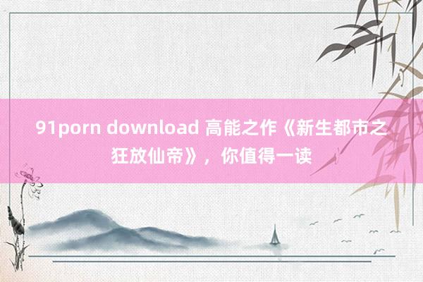 91porn download 高能之作《新生都市之狂放仙帝》，你值得一读