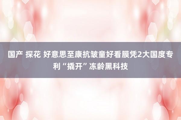 国产 探花 好意思至康抗皱童好看膜凭2大国度专利“撬开”冻龄黑科技