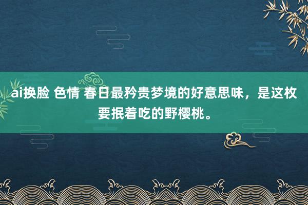 ai换脸 色情 春日最矜贵梦境的好意思味，是这枚要抿着吃的野樱桃。