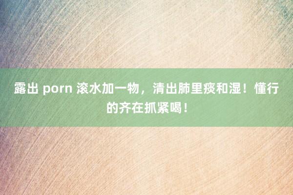 露出 porn 滚水加一物，清出肺里痰和湿！懂行的齐在抓紧喝！