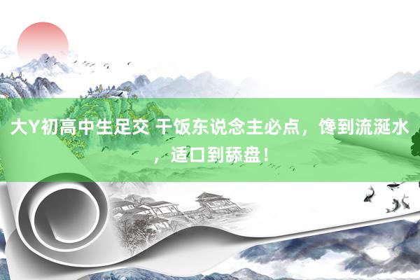 大Y初高中生足交 干饭东说念主必点，馋到流涎水，适口到舔盘！