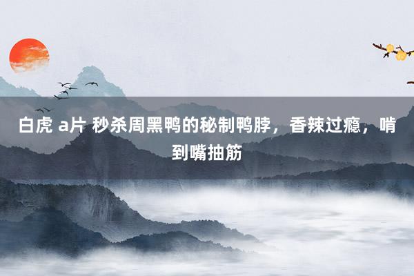 白虎 a片 秒杀周黑鸭的秘制鸭脖，香辣过瘾，啃到嘴抽筋
