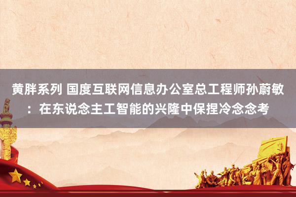 黄胖系列 国度互联网信息办公室总工程师孙蔚敏：在东说念主工智能的兴隆中保捏冷念念考