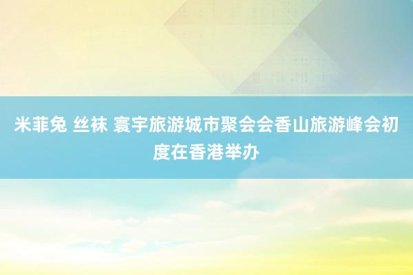 米菲兔 丝袜 寰宇旅游城市聚会会香山旅游峰会初度在香港举办