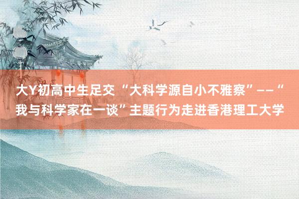 大Y初高中生足交 “大科学源自小不雅察”——“我与科学家在一谈”主题行为走进香港理工大学
